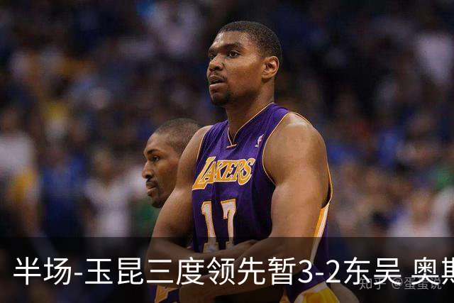 半场-玉昆三度领先暂3-2东吴 奥斯卡点射双响费尔南多破门+造点